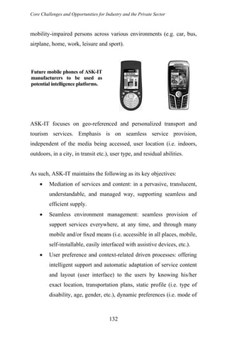 Core Challenges and Opportunities for Industry and the Private Sector
mobility-impaired persons across various environments (e.g. car, bus,
airplane, home, work, leisure and sport).
Future mobile phones of ASK-IT
manufacturers to be used as
potential intelligence platforms.
ASK-IT focuses on geo-referenced and personalized transport and
tourism services. Emphasis is on seamless service provision,
independent of the media being accessed, user location (i.e. indoors,
outdoors, in a city, in transit etc.), user type, and residual abilities.
As such, ASK-IT maintains the following as its key objectives:
• Mediation of services and content: in a pervasive, translucent,
understandable, and managed way, supporting seamless and
efficient supply.
• Seamless environment management: seamless provision of
support services everywhere, at any time, and through many
mobile and/or fixed means (i.e. accessible in all places, mobile,
self-installable, easily interfaced with assistive devices, etc.).
• User preference and context-related driven processes: offering
intelligent support and automatic adaptation of service content
and layout (user interface) to the users by knowing his/her
exact location, transportation plans, static profile (i.e. type of
disability, age, gender, etc.), dynamic preferences (i.e. mode of
132
 