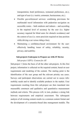 The Accessibility Imperative
transportation, hotel preferences, restaurant preferences, etc.),
and type of user (i.e. tourist, commuter, businessman, etc.).
• Flexible geo-referenced services: combining provisions for
multimodal travel information with pedestrian navigation on
accessible routes – both outdoors and indoors – and according
to the required level of accuracy by the user (i.e. higher
accuracy required for blind users for obstacle avoidance) and
the context of use (i.e. more precision required on lane position
while driving a car versus riding a bus).
• Maintaining a confidence-based environment for the user:
effectively handling issues of safety, reliability, security,
privacy, and usability.
Sub-projects Undergone to Prepare an ASK-IT Device
Sub-project 1(SP1): Content for All
Sub-project 1 forms the basis of all the other sub-projects. In this first
project, information is collected on the required content, based on user
requirements and modeling of the content. The starting point is the
identification of the user group and the relevant priority use cases.
Surveys and participant observations are carried out to assess info-
mobility needs and to identify available products in the market. User
requirements resulting from this sub-project are then translated into
measurable constructs and qualitative and quantitative measurement
methods and criteria. This process will, in turn, produce a strong link
between requirements and empirical assessment. The subsequent
analysis of all existing content results in a common content format and
the development of a semantics-based data management module. The
133
 