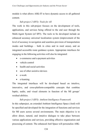 Core Challenges and Opportunities for Industry and the Private Sector
module is what allows ASK-IT to have dynamic access to all gathered
content.
Sub-project 2 (SP2): Tools for All
The work in this sub-project focuses on the development of tools,
applications, and services being offered to the end user through the
Multi-Agent System (of SP3). The tools to be developed include an
enhanced accuracy universal localization system (improvement of the
level of accuracy in navigation and seamless provision of transportation
modes and buildings – both in cities and in rural areas), and an
integrated accessible route guidance system. Appropriate interfaces for
engaging in the following activities will also be integrated:
• e-commerce and e-payment activities
• vehicle control
• health and social activities
• use of other assistive devices
• e-work
• e-learning
The integrated interfaces will be developed based on intuitive,
innovative, and cross-platform-compatible concepts that combine
haptic, audio, and visual elements in function of the MI groups’
residual abilities.
Sub-project 3 (SP3): Ambient Intelligence Framework
In this subproject, an extended Ambient Intelligence Space (AmI) will
be specified and developed for the integration of functions and services
for MI users across several environments. The main objective is to
allow direct, natural, and intuitive dialogue to take place between
various applications and services, providing effective organization and
processing of content. The enhanced AmI Space will personalize ASK-
134
 