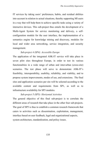 The Accessibility Imperative
IT services by taking users’ preferences, habits, and residual abilities
into account in relation to actual situations, thereby supporting MI users
in a way that will help them to achieve specific tasks using a variety of
interactive devices. This sub-project thus entails the development of a
Multi-Agent System for service monitoring and delivery, a self-
configuration module for the user interface, the implementation of a
semantics engine for knowledge mining and discovery, modules for
local and wider area networking, service integration, and security
management.
Sub-project 4 (SP4): Accessible Europe
The application of the integrated ASK-IT service will take place in
seven pilot sites throughout Europe, in order to test its various
functionalities in a wide range of urban and inter-urban (cross-site)
scenarios. The test phase will serve to demonstrate ASK-IT’s
feasibility, interoperability, usability, reliability, and viability, and to
propose system improvements, modes of use, and extensions. The final
sites and application scenarios per site will be selected according to the
available content and requirements from SP1, as well as to
infrastructure availability for SP3 modules.
Sub-project 5 (SP5): Horizontal Activities
The general objective of this final sub-project is to correlate the
different areas of research that take place in the other four sub-projects.
The goal of SP5 is thus to establish a common research framework that
caters to activities such as dissemination, exploitation, management,
interface based on user feedback, legal and organizational aspects,
system architecture, standardization, and policy issues.
135
 