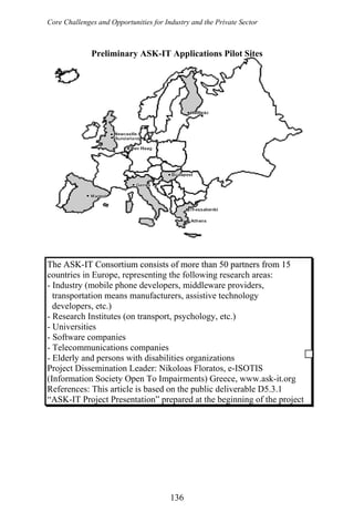 Core Challenges and Opportunities for Industry and the Private Sector
136
Preliminary ASK-IT Applications Pilot Sites
The ASK-IT Consortium consists of more than 50 partners from 15The ASK-IT Consortium consists of more than 50 partners from 15
countries in Europe, representing the following research areas:
- Industry (mobile phone developers, middleware providers,
transportation means manufacturers, assistive technology
developers, etc.)
- Research Institutes (on transport, psychology, etc.)
- Universities
- Software companies
- Telecommunications companies
- Elderly and persons with disabilities organizations
Project Dissemination Leader: Nikoloas Floratos, e-ISOTIS
(Information Society Open To Impairments) Greece, www.ask-it.org
References: This article is based on the public deliverable D5.3.1
“ASK-IT Project Presentation” prepared at the beginning of the project
 