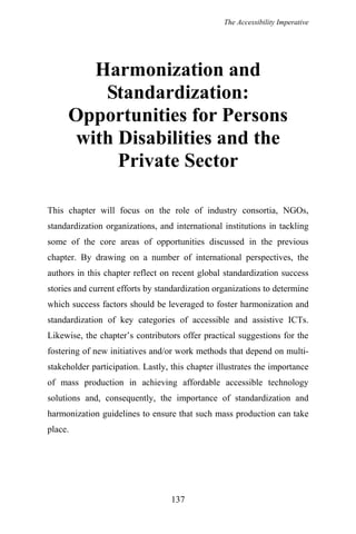 The Accessibility Imperative
Harmonization and
Standardization:
Opportunities for Persons
with Disabilities and the
Private Sector
This chapter will focus on the role of industry consortia, NGOs,
standardization organizations, and international institutions in tackling
some of the core areas of opportunities discussed in the previous
chapter. By drawing on a number of international perspectives, the
authors in this chapter reflect on recent global standardization success
stories and current efforts by standardization organizations to determine
which success factors should be leveraged to foster harmonization and
standardization of key categories of accessible and assistive ICTs.
Likewise, the chapter’s contributors offer practical suggestions for the
fostering of new initiatives and/or work methods that depend on multi-
stakeholder participation. Lastly, this chapter illustrates the importance
of mass production in achieving affordable accessible technology
solutions and, consequently, the importance of standardization and
harmonization guidelines to ensure that such mass production can take
place.
137
 