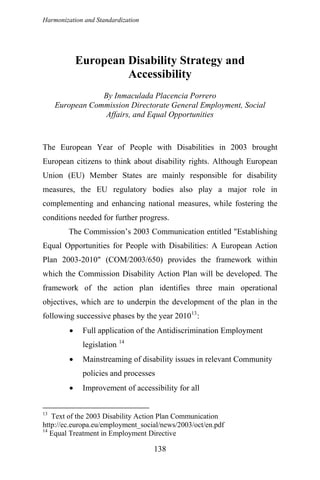 Harmonization and Standardization
European Disability Strategy and
Accessibility
By Inmaculada Placencia Porrero
European Commission Directorate General Employment, Social
Affairs, and Equal Opportunities
The European Year of People with Disabilities in 2003 brought
European citizens to think about disability rights. Although European
Union (EU) Member States are mainly responsible for disability
measures, the EU regulatory bodies also play a major role in
complementing and enhancing national measures, while fostering the
conditions needed for further progress.
The Commission’s 2003 Communication entitled "Establishing
Equal Opportunities for People with Disabilities: A European Action
Plan 2003-2010" (COM/2003/650) provides the framework within
which the Commission Disability Action Plan will be developed. The
framework of the action plan identifies three main operational
objectives, which are to underpin the development of the plan in the
following successive phases by the year 201013
:
• Full application of the Antidiscrimination Employment
legislation 14
• Mainstreaming of disability issues in relevant Community
policies and processes
• Improvement of accessibility for all
13
Text of the 2003 Disability Action Plan Communication
http://ec.europa.eu/employment_social/news/2003/oct/en.pdf
14
Equal Treatment in Employment Directive
138
 