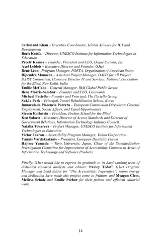 14
Sarbuland Khan – Executive Coordinator, Global Alliance for ICT and
Development
Boris Kotsik – Director, UNESCO Institute for Information Technologies in
Education
Preety Kumar – Founder, President and CEO, Deque Systems, Inc
Axel Leblois – Executive Director and Founder, G3ict
René Léon– Program Manager, POETA, Organization of American States
Dipendra Manocha – Assistant Project Manager, DAISY for All Project,
DAISY Consortium, Honorary Director IT and Services, National Association
for the Blind, New Delhi, India
Emilie McCabe – General Manager, IBM Global Public Sector
Ilene Morris-Sambur – Founder and CEO, Coraworks
Michael Paciello – Founder and Principal, The Paciello Group
SukJa Park – Principal, Yonsei Rehabilitation School, Korea
Inmaculada Placencia Porrero – European Commission Directorate General
Employment, Social Affairs, and Equal Opportunities
Steven Rothstein – President, Perkins School for the Blind
Ken Salaets – Executive Director of Access Standards and Director of
Government Relations, Information Technology Industry Council
Natalia Tokareva – Project Manager, UNESCO Institute for Information
Technologies in Education
Victor Tsaran – Accessibility Program Manager, Yahoo Corporation
Yannis Vardakastanis – President, European Disability Forum
Hajime Yamada – Toyo University, Japan, Chair of the Standardization
Investigation Committee for Improvement of Accessibility Common to Areas of
Information Technology and Software Products
Finally, G3ict would like to express its gratitude to its hard-working team of
dedicated research analysts and editors: Pauley Tedoff, G3ict Program
Manager and Lead Editor for “The Accessibility Imperative”, whose energy
and dedication have made this project come to fruition, and Meagan Clem,
Melissa Scholz and Emilie Pechar for their patient and efficient editorial
work.
 