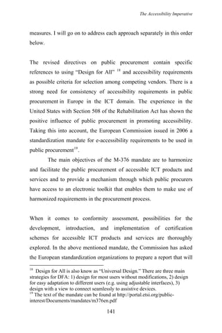The Accessibility Imperative
measures. I will go on to address each approach separately in this order
below.
The revised directives on public procurement contain specific
references to using “Design for All” 18
and accessibility requirements
as possible criteria for selection among competing vendors. There is a
strong need for consistency of accessibility requirements in public
procurement in Europe in the ICT domain. The experience in the
United States with Section 508 of the Rehabilitation Act has shown the
positive influence of public procurement in promoting accessibility.
Taking this into account, the European Commission issued in 2006 a
standardization mandate for e-accessibility requirements to be used in
public procurement19
.
The main objectives of the M-376 mandate are to harmonize
and facilitate the public procurement of accessible ICT products and
services and to provide a mechanism through which public procurers
have access to an electronic toolkit that enables them to make use of
harmonized requirements in the procurement process.
When it comes to conformity assessment, possibilities for the
development, introduction, and implementation of certification
schemes for accessible ICT products and services are thoroughly
explored. In the above mentioned mandate, the Commission has asked
the European standardization organizations to prepare a report that will
18
Design for All is also know as “Universal Design.” There are three main
strategies for DFA: 1) design for most users without modifications, 2) design
for easy adaptation to different users (e.g. using adjustable interfaces), 3)
design with a view to connect seamlessly to assistive devices.
19
The text of the mandate can be found at http://portal.etsi.org/public-
interest/Documents/mandates/m376en.pdf
141
 