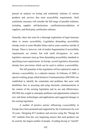 Harmonization and Standardization
present an analysis on testing and conformity schemes of various
products and services that meet accessibility requirements. Such
conformity measures will consider the full range of possible solutions,
including supplier self-declaration, certification/accreditation of
suppliers, and third party certification schemes.
Naturally, there also must be a thorough exploration of legal measures
taken to ensure accessibility. Legislation demanding accessibility
already exists in some Member States and in some countries outside of
Europe. There is, however, risk of market fragmentation if accessibility
requirements are similar, but with small divergences. As such,
legislative measures must go from demanding accessibility standards to
specifying exact requirements. In Europe, several legislative documents
already have provisions which can be used to enforce e-accessibility.
The full potential of this legislation will be explored in order to
advance e-accessibility in a coherent manner. In February of 2003, a
special working group called Inclusive Communications (INCOM) was
established to identify the constraints and problems that users with
disabilities face in accessing and using electronic communications in
the context of the existing legislation and its use and effectiveness.
INCOM also sought to anticipate problems and opportunities related to
new and future technologies and applications and suggested changes to
the existing legislation
A number of positive actions influencing e-accessibility in
Europe have been promoted and supported by the Commission for over
10 years. Designing ICT products and services using the “Design for
All” methods from the very beginning ensures that such products can
be used by the largest number of people. Avoiding having to “retrofit”
142
 