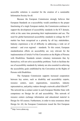 The Accessibility Imperative
accessible solutions is essential for the creation of a sustainable
Information Society for all.
Because the European Commission strongly believes that
European Standards on e-accessibility would contribute to the proper
functioning of a single European market, the Commission continues to
support the development of accessibility standards in the ICT domain,
while at the same time promoting their implementation and use. The
need for global harmonized accessibility standards to enlarge the ICT
market has been recognized as a priority by all key stakeholders.
Industry experiences a lot of difficulty in addressing a wide set of
national – and even regional – standards. To this extent, European
standardization efforts on accessibility are very relevant for the
implementation of Article 9 of the Convention on the Rights of Persons
with Disabilities. Standards remain voluntary instruments that, by
themselves, will not solve accessibility problems. Tools to facilitate the
use of accessibility standards by industry are also essential in achieving
the accessibility goals established by the Convention on the Rights of
Persons with Disabilities.
The European Commission supports increased cooperation
between key actors, such as disability and accessibility experts,
resource centers, users organizations, researchers, industry
representatives, and policy makers through a network called EDeAN20
.
The network has a contact center in each European Member State with
competence on Design for all and accessibility. This network of
resource centers exchange information and educational material in
Design for All courses. Furthermore, in order to raise awareness about
Design for All, the European Commission issued the first European
20
http://www.edean.org
143
 