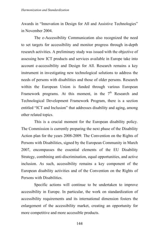 Harmonization and Standardization
Awards in “Innovation in Design for All and Assistive Technologies”
in November 2004.
The e-Accessibility Communication also recognized the need
to set targets for accessibility and monitor progress through in-depth
research activities. A preliminary study was issued with the objective of
assessing how ICT products and services available in Europe take into
account e-accessibility and Design for All. Research remains a key
instrument in investigating new technological solutions to address the
needs of persons with disabilities and those of older persons. Research
within the European Union is funded through various European
Framework programs. At this moment, in the 7th
Research and
Technological Development Framework Program, there is a section
entitled “ICT and Inclusion” that addresses disability and aging, among
other related topics.
This is a crucial moment for the European disability policy.
The Commission is currently preparing the next phase of the Disability
Action plan for the years 2008-2009. The Convention on the Rights of
Persons with Disabilities, signed by the European Community in March
2007, encompasses the essential elements of the EU Disability
Strategy, combining anti-discrimination, equal opportunities, and active
inclusion. As such, accessibility remains a key component of the
European disability activities and of the Convention on the Rights of
Persons with Disabilities.
Specific actions will continue to be undertaken to improve
accessibility in Europe. In particular, the work on standardization of
accessibility requirements and its international dimension fosters the
enlargement of the accessibility market, creating an opportunity for
more competitive and more accessible products.
144
 