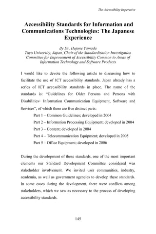 The Accessibility Imperative
Accessibility Standards for Information and
Communications Technologies: The Japanese
Experience
By Dr. Hajime Yamada
Toyo University, Japan, Chair of the Standardization Investigation
Committee for Improvement of Accessibility Common to Areas of
Information Technology and Software Products
I would like to devote the following article to discussing how to
facilitate the use of ICT accessibility standards. Japan already has a
series of ICT accessibility standards in place. The name of the
standards is: “Guidelines for Older Persons and Persons with
Disabilities: Information Communication Equipment, Software and
Services”, of which there are five distinct parts:
Part 1 – Common Guidelines; developed in 2004
Part 2 – Information Processing Equipment; developed in 2004
Part 3 – Content; developed in 2004
Part 4 – Telecommunication Equipment; developed in 2005
Part 5 – Office Equipment; developed in 2006
During the development of these standards, one of the most important
elements our Standard Development Committee considered was
stakeholder involvement. We invited user communities, industry,
academia, as well as government agencies to develop these standards.
In some cases during the development, there were conflicts among
stakeholders, which we saw as necessary to the process of developing
accessibility standards.
145
 
