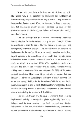 Harmonization and Standardization
Next I will cover how to facilitate the use of these standards.
The reason why it is important to emphasize the facilitation of
standards is very simple: standards are only effective if they are applied
in the market. In other words, if we develop a standard that no one uses,
then that standard is clearly useless. Therefore, we must develop
standards that can widely be applied in both mainstream civil society,
as well as in industry.
The first strategy that the Standard Development Committee
introduced called for the inclusion of elderly persons. In Japan, 20% of
the population is over the age of 65. This figure is big enough – and
consequently attractive enough – for manufacturers to consider its
implications in the market. If we were to only develop standards to
benefit persons with disabilities, it is likely that private sector
stakeholders would consider the market benefit to be too small. As a
result, we must look to the other 90%+ of the population as well. If we
then add the 20% of the population that is elderly, suddenly we are
talking about a consumer base that accounts for 30% of the entire
national population. How could firms not take a market that size
seriously? Therein lies our strategy! That is not to imply, however, that
we do not strongly believe in the inclusion of elderly persons in the
information society in and of itself. On the contrary, we feel that digital
inclusion of elderly persons is necessary – independent of our efforts to
achieve accessibility for persons with disabilities.
The second strategy was to develop standards that could be
implemented globally. In my opinion, global applicability “wakes up”
industry and is thus necessary for both national and foreign
deployment. To this end, we submitted Japanese industry standards to
various international standardization organizations in order to achieve
146
 