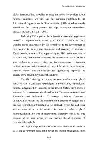 The Accessibility Imperative
global harmonization, as well as to make any necessary revisions to our
national standards. We first sent our common guidelines to the
International Organization for Standardization (ISO), who has already
started the final voting process. We hope to achieve international
standard status by the end of 2007.
Following ISO approval, the information processing equipment
and office equipment standards will go to ISO’s JTC1. JTC1 also has a
working group on accessibility that contributes to the development of
two documents, namely user summaries and inventory of standards.
These two documents will be approved by the JTC1 soon next year. It
is in this way that we will enter into the international arena. When I
was working as a project editor on the convergence of Japanese
national standards with international ones, I found that input based on
different views from different cultures significantly improved the
quality of the resulting synthesized standards.
The third strategy to turning national standards into global
standards was to consistently participate in international, regional, and
national activities. For instance, in the United States, there exists a
standard for procurement developed by the Telecommunications and
Electronic and Information Technology Advisory Committee
(TEITAC). In response to this standard, my European colleagues and I
are now submitting information to the TEITAC committee and other
various committees on information in order to achieve global
harmonization in the area of procurement. Naturally, this is just one
example of an area where we are seeking the development of
harmonized standards.
One important possibility to foster faster adoption of standards
is to use government bargaining power and public procurement such
147
 