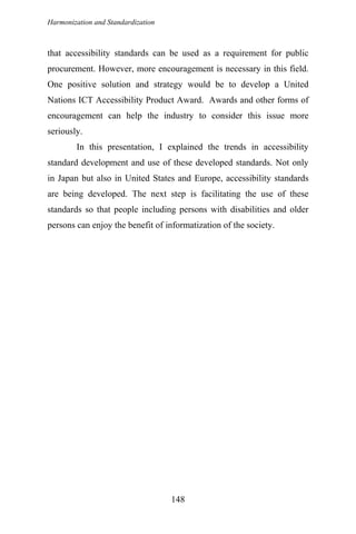 Harmonization and Standardization
that accessibility standards can be used as a requirement for public
procurement. However, more encouragement is necessary in this field.
One positive solution and strategy would be to develop a United
Nations ICT Accessibility Product Award. Awards and other forms of
encouragement can help the industry to consider this issue more
seriously.
In this presentation, I explained the trends in accessibility
standard development and use of these developed standards. Not only
in Japan but also in United States and Europe, accessibility standards
are being developed. The next step is facilitating the use of these
standards so that people including persons with disabilities and older
persons can enjoy the benefit of informatization of the society.
148
 