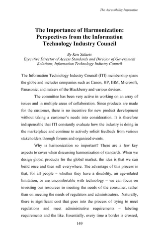 The Accessibility Imperative
The Importance of Harmonization:
Perspectives from the Information
Technology Industry Council
By Ken Salaets
Executive Director of Access Standards and Director of Government
Relations, Information Technology Industry Council
The Information Technology Industry Council (ITI) membership spans
the globe and includes companies such as Canon, HP, IBM, Microsoft,
Panasonic, and makers of the Blackberry and various devices.
The committee has been very active in working on an array of
issues and in multiple areas of collaboration. Since products are made
for the customer, there is no incentive for new product development
without taking a customer’s needs into consideration. It is therefore
indispensable that ITI constantly evaluate how the industry is doing in
the marketplace and continue to actively solicit feedback from various
stakeholders through forums and organized events.
Why is harmonization so important? There are a few key
aspects to cover when discussing harmonization of standards. When we
design global products for the global market, the idea is that we can
build once and then sell everywhere. The advantage of this process is
that, for all people – whether they have a disability, an age-related
limitation, or are uncomfortable with technology – we can focus on
investing our resources in meeting the needs of the consumer, rather
than on meeting the needs of regulators and administrators. Naturally,
there is significant cost that goes into the process of trying to meet
regulations and meet administrative requirements – labeling
requirements and the like. Essentially, every time a border is crossed,
149
 
