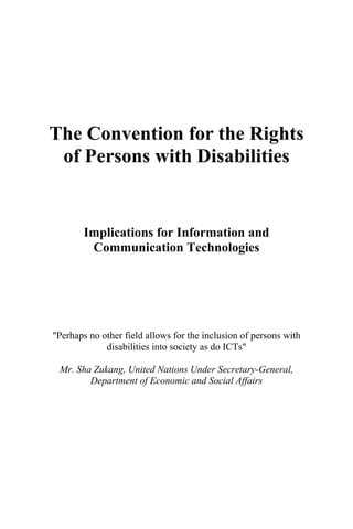 The Convention for the Rights
of Persons with Disabilities
Implications for Information and
Communication Technologies
"Perhaps no other field allows for the inclusion of persons with
disabilities into society as do ICTs"
Mr. Sha Zukang, United Nations Under Secretary-General,
Department of Economic and Social Affairs
 