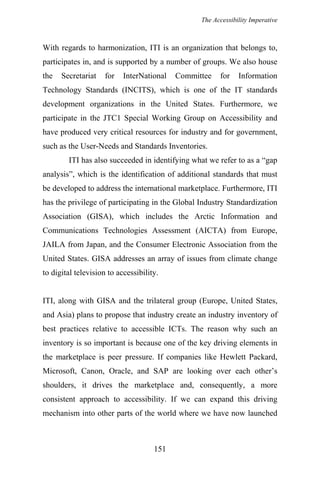 The Accessibility Imperative
With regards to harmonization, ITI is an organization that belongs to,
participates in, and is supported by a number of groups. We also house
the Secretariat for InterNational Committee for Information
Technology Standards (INCITS), which is one of the IT standards
development organizations in the United States. Furthermore, we
participate in the JTC1 Special Working Group on Accessibility and
have produced very critical resources for industry and for government,
such as the User-Needs and Standards Inventories.
ITI has also succeeded in identifying what we refer to as a “gap
analysis”, which is the identification of additional standards that must
be developed to address the international marketplace. Furthermore, ITI
has the privilege of participating in the Global Industry Standardization
Association (GISA), which includes the Arctic Information and
Communications Technologies Assessment (AICTA) from Europe,
JAILA from Japan, and the Consumer Electronic Association from the
United States. GISA addresses an array of issues from climate change
to digital television to accessibility.
ITI, along with GISA and the trilateral group (Europe, United States,
and Asia) plans to propose that industry create an industry inventory of
best practices relative to accessible ICTs. The reason why such an
inventory is so important is because one of the key driving elements in
the marketplace is peer pressure. If companies like Hewlett Packard,
Microsoft, Canon, Oracle, and SAP are looking over each other’s
shoulders, it drives the marketplace and, consequently, a more
consistent approach to accessibility. If we can expand this driving
mechanism into other parts of the world where we have now launched
151
 
