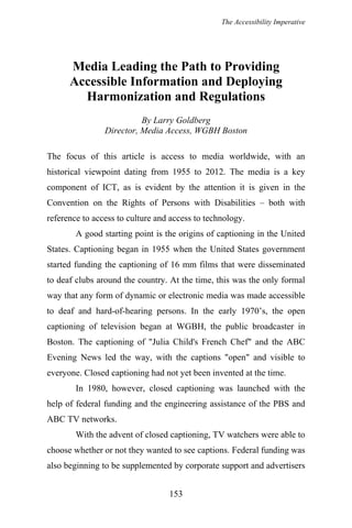 The Accessibility Imperative
Media Leading the Path to Providing
Accessible Information and Deploying
Harmonization and Regulations
By Larry Goldberg
Director, Media Access, WGBH Boston
The focus of this article is access to media worldwide, with an
historical viewpoint dating from 1955 to 2012. The media is a key
component of ICT, as is evident by the attention it is given in the
Convention on the Rights of Persons with Disabilities – both with
reference to access to culture and access to technology.
A good starting point is the origins of captioning in the United
States. Captioning began in 1955 when the United States government
started funding the captioning of 16 mm films that were disseminated
to deaf clubs around the country. At the time, this was the only formal
way that any form of dynamic or electronic media was made accessible
to deaf and hard-of-hearing persons. In the early 1970’s, the open
captioning of television began at WGBH, the public broadcaster in
Boston. The captioning of "Julia Child's French Chef" and the ABC
Evening News led the way, with the captions "open" and visible to
everyone. Closed captioning had not yet been invented at the time.
In 1980, however, closed captioning was launched with the
help of federal funding and the engineering assistance of the PBS and
ABC TV networks.
With the advent of closed captioning, TV watchers were able to
choose whether or not they wanted to see captions. Federal funding was
also beginning to be supplemented by corporate support and advertisers
153
 