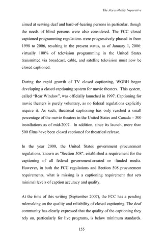 The Accessibility Imperative
aimed at serving deaf and hard-of-hearing persons in particular, though
the needs of blind persons were also considered. The FCC closed
captioned programming regulations were progressively phased in from
1998 to 2006, resulting in the present status, as of January 1, 2006:
virtually 100% of television programming in the United States
transmitted via broadcast, cable, and satellite television must now be
closed captioned.
During the rapid growth of TV closed captioning, WGBH began
developing a closed captioning system for movie theaters. This system,
called “Rear Window”, was officially launched in 1997. Captioning for
movie theaters is purely voluntary, as no federal regulations explicitly
require it. As such, theatrical captioning has only reached a small
percentage of the movie theaters in the United States and Canada – 300
installations as of mid-2007. In addition, since its launch, more than
500 films have been closed captioned for theatrical release.
In the year 2000, the United States government procurement
regulations, known as "Section 508", established a requirement for the
captioning of all federal government-created or -funded media.
However, in both the FCC regulations and Section 508 procurement
requirements, what is missing is a captioning requirement that sets
minimal levels of caption accuracy and quality.
At the time of this writing (September 2007), the FCC has a pending
rulemaking on the quality and reliability of closed captioning. The deaf
community has clearly expressed that the quality of the captioning they
rely on, particularly for live programs, is below minimum standards.
155
 