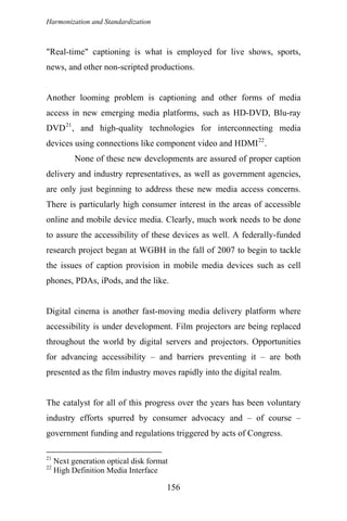 Harmonization and Standardization
"Real-time" captioning is what is employed for live shows, sports,
news, and other non-scripted productions.
Another looming problem is captioning and other forms of media
access in new emerging media platforms, such as HD-DVD, Blu-ray
DVD21
, and high-quality technologies for interconnecting media
devices using connections like component video and HDMI22
.
None of these new developments are assured of proper caption
delivery and industry representatives, as well as government agencies,
are only just beginning to address these new media access concerns.
There is particularly high consumer interest in the areas of accessible
online and mobile device media. Clearly, much work needs to be done
to assure the accessibility of these devices as well. A federally-funded
research project began at WGBH in the fall of 2007 to begin to tackle
the issues of caption provision in mobile media devices such as cell
phones, PDAs, iPods, and the like.
Digital cinema is another fast-moving media delivery platform where
accessibility is under development. Film projectors are being replaced
throughout the world by digital servers and projectors. Opportunities
for advancing accessibility – and barriers preventing it – are both
presented as the film industry moves rapidly into the digital realm.
The catalyst for all of this progress over the years has been voluntary
industry efforts spurred by consumer advocacy and – of course –
government funding and regulations triggered by acts of Congress.
21
Next generation optical disk format
22
High Definition Media Interface
156
 