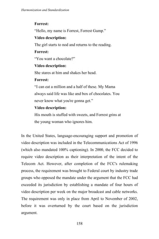 Harmonization and Standardization
Forrest:
“Hello, my name is Forrest, Forrest Gump.”
Video description:
The girl starts to nod and returns to the reading.
Forrest:
“You want a chocolate?”
Video description:
She stares at him and shakes her head.
Forrest:
“I can eat a million and a half of these. My Mama
always said life was like and box of chocolates. You
never know what you're gonna get.”
Video description:
His mouth is stuffed with sweets, and Forrest grins at
the young woman who ignores him.
In the United States, language-encouraging support and promotion of
video description was included in the Telecommunications Act of 1996
(which also mandated 100% captioning). In 2000, the FCC decided to
require video description as their interpretation of the intent of the
Telecom Act. However, after completion of the FCC's rulemaking
process, the requirement was brought to Federal court by industry trade
groups who opposed the mandate under the argument that the FCC had
exceeded its jurisdiction by establishing a mandate of four hours of
video description per week on the major broadcast and cable networks.
The requirement was only in place from April to November of 2002,
before it was overturned by the court based on the jurisdiction
argument.
158
 