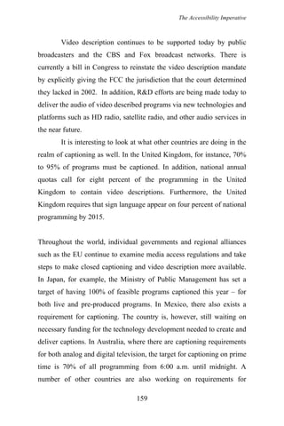 The Accessibility Imperative
Video description continues to be supported today by public
broadcasters and the CBS and Fox broadcast networks. There is
currently a bill in Congress to reinstate the video description mandate
by explicitly giving the FCC the jurisdiction that the court determined
they lacked in 2002. In addition, R&D efforts are being made today to
deliver the audio of video described programs via new technologies and
platforms such as HD radio, satellite radio, and other audio services in
the near future.
It is interesting to look at what other countries are doing in the
realm of captioning as well. In the United Kingdom, for instance, 70%
to 95% of programs must be captioned. In addition, national annual
quotas call for eight percent of the programming in the United
Kingdom to contain video descriptions. Furthermore, the United
Kingdom requires that sign language appear on four percent of national
programming by 2015.
Throughout the world, individual governments and regional alliances
such as the EU continue to examine media access regulations and take
steps to make closed captioning and video description more available.
In Japan, for example, the Ministry of Public Management has set a
target of having 100% of feasible programs captioned this year – for
both live and pre-produced programs. In Mexico, there also exists a
requirement for captioning. The country is, however, still waiting on
necessary funding for the technology development needed to create and
deliver captions. In Australia, where there are captioning requirements
for both analog and digital television, the target for captioning on prime
time is 70% of all programming from 6:00 a.m. until midnight. A
number of other countries are also working on requirements for
159
 
