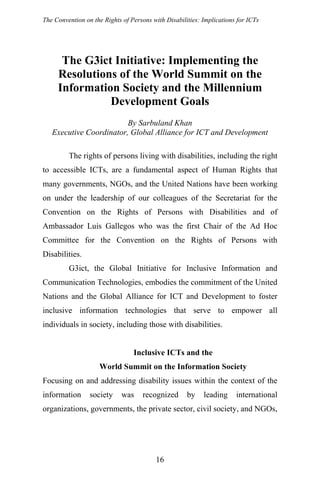 The Convention on the Rights of Persons with Disabilities: Implications for ICTs
The G3ict Initiative: Implementing the
Resolutions of the World Summit on the
Information Society and the Millennium
Development Goals
By Sarbuland Khan
Executive Coordinator, Global Alliance for ICT and Development
The rights of persons living with disabilities, including the right
to accessible ICTs, are a fundamental aspect of Human Rights that
many governments, NGOs, and the United Nations have been working
on under the leadership of our colleagues of the Secretariat for the
Convention on the Rights of Persons with Disabilities and of
Ambassador Luis Gallegos who was the first Chair of the Ad Hoc
Committee for the Convention on the Rights of Persons with
Disabilities.
G3ict, the Global Initiative for Inclusive Information and
Communication Technologies, embodies the commitment of the United
Nations and the Global Alliance for ICT and Development to foster
inclusive information technologies that serve to empower all
individuals in society, including those with disabilities.
Inclusive ICTs and the
World Summit on the Information Society
Focusing on and addressing disability issues within the context of the
information society was recognized by leading international
organizations, governments, the private sector, civil society, and NGOs,
16
 