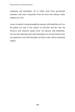 Harmonization and Standardization
captioning and description, all of which result from government
mandates with some cooperation from the local and national media
industries as well.
Access to media is being demanded by persons with disabilities all over
the planet, not only to the content on television and the web, but
wherever and whenever media exists. For persons with disabilities,
services like captioning and video description are not just desired, they
are required to assure that all people can learn, work, and be entertained
equally.
160
 