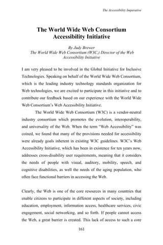 The Accessibility Imperative
The World Wide Web Consortium
Accessibility Initiative
By Judy Brewer
The World Wide Web Consortium (W3C,) Director of the Web
Accessibility Initiative
I am very pleased to be involved in the Global Initiative for Inclusive
Technologies. Speaking on behalf of the World Wide Web Consortium,
which is the leading industry technology standards organization for
Web technologies, we are excited to participate in this initiative and to
contribute our feedback based on our experience with the World Wide
Web Consortium’s Web Accessibility Initiative.
The World Wide Web Consortium (W3C) is a vendor-neutral
industry consortium which promotes the evolution, interoperability,
and universality of the Web. When the term “Web Accessibility” was
coined, we found that many of the provisions needed for accessibility
were already goals inherent in existing W3C guidelines. W3C’s Web
Accessibility Initiative, which has been in existence for ten years now,
addresses cross-disability user requirements, meaning that it considers
the needs of people with visual, auditory, mobility, speech, and
cognitive disabilities, as well the needs of the aging population, who
often face functional barriers in accessing the Web.
Clearly, the Web is one of the core resources in many countries that
enable citizens to participate in different aspects of society, including
education, employment, information access, healthcare services, civic
engagement, social networking, and so forth. If people cannot access
the Web, a great barrier is created. This lack of access to such a core
161
 