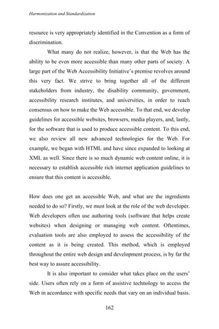 Harmonization and Standardization
resource is very appropriately identified in the Convention as a form of
discrimination.
What many do not realize, however, is that the Web has the
ability to be even more accessible than many other parts of society. A
large part of the Web Accessibility Initiative’s premise revolves around
this very fact. We strive to bring together all of the different
stakeholders from industry, the disability community, government,
accessibility research institutes, and universities, in order to reach
consensus on how to make the Web accessible. To that end, we develop
guidelines for accessible websites, browsers, media players, and, lastly,
for the software that is used to produce accessible content. To this end,
we also review all new advanced technologies for the Web. For
example, we began with HTML and have since expanded to looking at
XML as well. Since there is so much dynamic web content online, it is
necessary to establish accessible rich internet application guidelines to
ensure that this content is accessible.
How does one get an accessible Web, and what are the ingredients
needed to do so? Firstly, we must look at the role of the web developer.
Web developers often use authoring tools (software that helps create
websites) when designing or managing web content. Oftentimes,
evaluation tools are also employed to assess the accessibility of the
content as it is being created. This method, which is employed
throughout the entire web design and development process, is by far the
best way to assure accessibility.
It is also important to consider what takes place on the users’
side. Users often rely on a form of assistive technology to access the
Web in accordance with specific needs that vary on an individual basis.
162
 