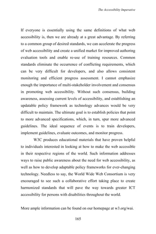 The Accessibility Imperative
If everyone is essentially using the same definitions of what web
accessibility is, then we are already at a great advantage. By referring
to a common group of desired standards, we can accelerate the progress
of web accessibility and create a unified market for improved authoring
evaluation tools and enable re-use of training resources. Common
standards eliminate the occurrence of conflicting requirements, which
can be very difficult for developers, and also allows consistent
monitoring and efficient progress assessment. I cannot emphasize
enough the importance of multi-stakeholder involvement and consensus
in promoting web accessibility. Without such consensus, building
awareness, assessing current levels of accessibility, and establishing an
updatable policy framework as technology advances would be very
difficult to maintain. The ultimate goal is to establish policies that point
to more advanced specifications, which, in turn, spur more advanced
guidelines. The ideal sequence of events is to train developers,
implement guidelines, evaluate outcomes, and monitor progress.
W3C produces educational materials that have proven helpful
to individuals interested in looking at how to make the web accessible
in their respective regions of the world. Such information addresses
ways to raise public awareness about the need for web accessibility, as
well as how to develop adaptable policy frameworks for ever-changing
technology. Needless to say, the World Wide Web Consortium is very
encouraged to see such a collaborative effort taking place to create
harmonized standards that will pave the way towards greater ICT
accessibility for persons with disabilities throughout the world.
More ample information can be found on our homepage at w3.org/wai.
165
 