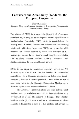 Harmonization and Standardization
Consumers and Accessibility Standards: the
European Perspective
Chiara Giovannini
Program Manager, European Association Representing Consumers in
Standardization (ANEC)
The mission of ANEC is to ensure the highest level of consumer
protection and, in doing so, to ensure public interest representation in
standardization. Essentially, ANEC exists to counterbalance the
industry view. Certainly standards are valuable tools for achieving
public policy objectives. However, at ANEC, we believe that, while
standards can address accessibility issues and reliability of ICT
services, they are not the only tools by which to achieve accessibility.
The following account outlines ANEC’s experience with
standardization and the consequent lessons learned.
ANEC is very active in representing consumer views in the Web
Accessibility Initiative of W3C. We also monitor JTC1 activities on
accessibility. As a European association, we follow most intently
accessibility activities at the European level. To this extent, we plan to
soon begin work on the European Commission Mandate on e-
Accessibility and Public Procurement in the ICT Sector.
The European Telecommunications Standards Institute (ETSI)
standards on access symbols are one example of our contribution to the
development of accessibility standards in Europe. These standard
published access symbols serve to indicate to consumers the very basic
accessibility features that a number of ICT products and services can
166
 