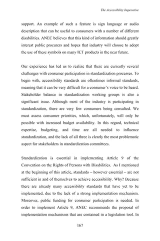 The Accessibility Imperative
support. An example of such a feature is sign language or audio
description that can be useful to consumers with a number of different
disabilities. ANEC believes that this kind of information should greatly
interest public procurers and hopes that industry will choose to adopt
the use of these symbols on many ICT products in the near future.
Our experience has led us to realize that there are currently several
challenges with consumer participation in standardization processes. To
begin with, accessibility standards are oftentimes informal standards,
meaning that it can be very difficult for a consumer’s voice to be heard.
Stakeholder balance in standardization working groups is also a
significant issue. Although most of the industry is participating in
standardization, there are very few consumers being consulted. We
must assess consumer priorities, which, unfortunately, will only be
possible with increased budget availability. In this regard, technical
expertise, budgeting, and time are all needed to influence
standardization, and the lack of all three is clearly the most problematic
aspect for stakeholders in standardization committees.
Standardization is essential in implementing Article 9 of the
Convention on the Rights of Persons with Disabilities. As I mentioned
at the beginning of this article, standards – however essential – are not
sufficient in and of themselves to achieve accessibility. Why? Because
there are already many accessibility standards that have yet to be
implemented, due to the lack of a strong implementation mechanism.
Moreover, public funding for consumer participation is needed. In
order to implement Article 9, ANEC recommends the proposal of
implementation mechanisms that are contained in a legislation tool. In
167
 