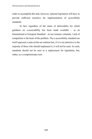 Harmonization and Standardization
168
order to accomplish this task, however, national legislation will have to
provide sufficient incentive for implementation of accessibility
standards.
In fact, regardless of the status of deliverables for which
guidance on e-accessibility has been made available – as an
International or European Standard – its use remains voluntary. Lack of
compulsion is the heart of the problem. The e-accessibility standard can
itself represent a state-of-the-art solution but, if it is not attractive to the
majority of those who should implement it, it will not be used. As such,
standards should not be seen as a replacement for legislation, but,
rather, as a complementary tool.
 
