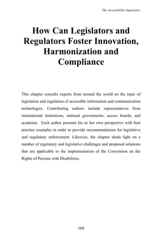 The Accessibility Imperative
How Can Legislators and
Regulators Foster Innovation,
Harmonization and
Compliance
This chapter consults experts from around the world on the topic of
legislation and regulation of accessible information and communication
technologies. Contributing authors include representatives from
international institutions, national governments, access boards, and
academia. Each author presents his or her own perspective with best
practice examples in order to provide recommendations for legislative
and regulatory enforcement. Likewise, the chapter sheds light on a
number of regulatory and legislative challenges and proposed solutions
that are applicable to the implementation of the Convention on the
Rights of Persons with Disabilities.
169
 