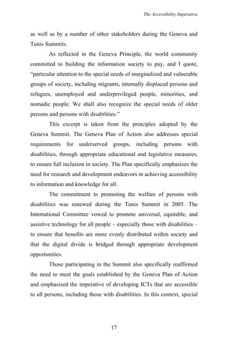The Accessibility Imperative
as well as by a number of other stakeholders during the Geneva and
Tunis Summits.
As reflected in the Geneva Principle, the world community
committed to building the information society to pay, and I quote,
“particular attention to the special needs of marginalized and vulnerable
groups of society, including migrants, internally displaced persons and
refugees, unemployed and underprivileged people, minorities, and
nomadic people. We shall also recognize the special needs of older
persons and persons with disabilities.”
This excerpt is taken from the principles adopted by the
Geneva Summit. The Geneva Plan of Action also addresses special
requirements for underserved groups, including persons with
disabilities, through appropriate educational and legislative measures,
to ensure full inclusion in society. The Plan specifically emphasizes the
need for research and development endeavors in achieving accessibility
to information and knowledge for all.
The commitment to promoting the welfare of persons with
disabilities was renewed during the Tunis Summit in 2005. The
International Committee vowed to promote universal, equitable, and
assistive technology for all people – especially those with disabilities –
to ensure that benefits are more evenly distributed within society and
that the digital divide is bridged through appropriate development
opportunities.
Those participating in the Summit also specifically reaffirmed
the need to meet the goals established by the Geneva Plan of Action
and emphasized the imperative of developing ICTs that are accessible
to all persons, including those with disabilities. In this context, special
17
 