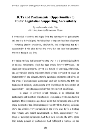 How Can Legislators and Regulators Foster Innovation, Harmonization & Compliance
ICTs and Parliaments: Opportunities to
Foster Legislation Supporting Accessibility
By Ambassador Anda Filip
Director, Inter-parliamentary Union
I would like to address this topic from the perspective of parliaments
and the role they can play when it comes to legislation and enforcement
– fostering greater awareness, innovation, and compliance for ICT
accessibility. I will also discuss the work that the Inter-Parliamentary
Union is doing in this area.
For those who are not familiar with the IPU, it is a global organization
of national parliaments, which has been around for over 100 years. The
organization has primarily served as a forum for dialogue, interaction,
and cooperation among legislators from around the world on issues of
mutual interest and concern. Having developed standards and norms in
the areas of parliamentary democracy and fair elections, the IPU has
found itself naturally lending quite a bit of attention to the question of
accessibility – including accessibility for persons with disabilities.
In order to develop sound policies, it is important for
parliaments and members of parliament to engage as willing and active
partners. This premise is a good one, given that parliaments are eager to
make the most of the opportunities provided by ICTs. Current statistics
show that almost every parliament in the world uses ICTs, a finding
that reflects very recent development. In 2000, approximately two-
thirds of national parliaments had their own website. By 2006, more
than ninety percent of parliaments had published a website on the
170
 