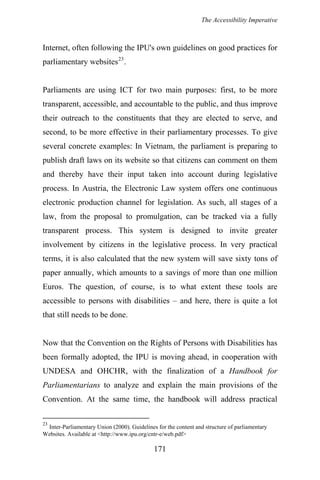 The Accessibility Imperative
Internet, often following the IPU's own guidelines on good practices for
parliamentary websites23
.
Parliaments are using ICT for two main purposes: first, to be more
transparent, accessible, and accountable to the public, and thus improve
their outreach to the constituents that they are elected to serve, and
second, to be more effective in their parliamentary processes. To give
several concrete examples: In Vietnam, the parliament is preparing to
publish draft laws on its website so that citizens can comment on them
and thereby have their input taken into account during legislative
process. In Austria, the Electronic Law system offers one continuous
electronic production channel for legislation. As such, all stages of a
law, from the proposal to promulgation, can be tracked via a fully
transparent process. This system is designed to invite greater
involvement by citizens in the legislative process. In very practical
terms, it is also calculated that the new system will save sixty tons of
paper annually, which amounts to a savings of more than one million
Euros. The question, of course, is to what extent these tools are
accessible to persons with disabilities – and here, there is quite a lot
that still needs to be done.
Now that the Convention on the Rights of Persons with Disabilities has
been formally adopted, the IPU is moving ahead, in cooperation with
UNDESA and OHCHR, with the finalization of a Handbook for
Parliamentarians to analyze and explain the main provisions of the
Convention. At the same time, the handbook will address practical
23
Inter-Parliamentary Union (2000). Guidelines for the content and structure of parliamentary
Websites. Available at <http://www.ipu.org/cntr-e/web.pdf>
171
 