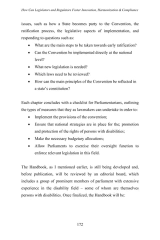 How Can Legislators and Regulators Foster Innovation, Harmonization & Compliance
issues, such as how a State becomes party to the Convention, the
ratification process, the legislative aspects of implementation, and
responding to questions such as:
• What are the main steps to be taken towards early ratification?
• Can the Convention be implemented directly at the national
level?
• What new legislation is needed?
• Which laws need to be reviewed?
• How can the main principles of the Convention be reflected in
a state’s constitution?
Each chapter concludes with a checklist for Parliamentarians, outlining
the types of measures that they as lawmakers can undertake in order to:
• Implement the provisions of the convention;
• Ensure that national strategies are in place for the; promotion
and protection of the rights of persons with disabilities;
• Make the necessary budgetary allocations;
• Allow Parliaments to exercise their oversight function to
enforce relevant legislation in this field.
The Handbook, as I mentioned earlier, is still being developed and,
before publication, will be reviewed by an editorial board, which
includes a group of prominent members of parliament with extensive
experience in the disability field – some of whom are themselves
persons with disabilities. Once finalized, the Handbook will be:
172
 