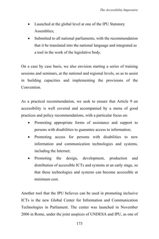The Accessibility Imperative
• Launched at the global level at one of the IPU Statutory
Assemblies;
• Submitted to all national parliaments, with the recommendation
that it be translated into the national language and integrated as
a tool in the work of the legislative body.
On a case by case basis, we also envision starting a series of training
sessions and seminars, at the national and regional levels, so as to assist
in building capacities and implementing the provisions of the
Convention.
As a practical recommendation, we seek to ensure that Article 9 on
accessibility is well covered and accompanied by a menu of good
practices and policy recommendations, with a particular focus on:
• Promoting appropriate forms of assistance and support to
persons with disabilities to guarantee access to information;
• Promoting access for persons with disabilities to new
information and communication technologies and systems,
including the Internet;
• Promoting the design, development, production and
distribution of accessible ICTs and systems at an early stage, so
that these technologies and systems can become accessible at
minimum cost.
Another tool that the IPU believes can be used in promoting inclusive
ICTs is the new Global Center for Information and Communication
Technologies in Parliament. The center was launched in November
2006 in Rome, under the joint auspices of UNDESA and IPU, as one of
173
 
