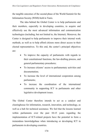 How Can Legislators and Regulators Foster Innovation, Harmonization & Compliance
the tangible outcomes of the second phase of the World Summit for the
Information Society (WSIS) held in Tunis.
The idea behind the Global Center is to help parliaments and
their members, especially in developing countries, to acquire and
effectively use the most advanced information and communication
technologies (including, but not limited to, the Internet). Moreover, the
Center is designed to help parliaments to improve their internal work
methods, as well as to help afford citizens more direct access to their
elected representatives. To this end, the center’s principal objectives
are:
• To improve the capacity of parliaments with regards to
their constitutional functions, the law-drafting process, and
general parliamentary procedures;
• To increase citizens’ access to parliamentary activities and
documentation;
• To increase the level of international cooperation among
parliaments;
• To increase the coordination of the international
community in supporting ICT in parliaments and other
legislative development issues.
The Global Center therefore intends to act as a catalyst and
clearinghouse for information, research, innovation, and technology, as
well as a hub for technical assistance. We feel that the lessons learned
within parliaments over the past 10-15 years regarding the
implementation of ICT-related projects have the potential to form a
tremendous knowledgebase when introducing or developing ICT in
parliaments in developing countries.
174
 