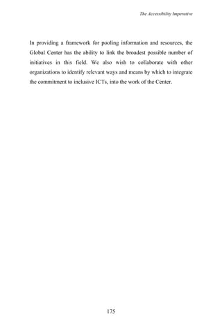 The Accessibility Imperative
In providing a framework for pooling information and resources, the
Global Center has the ability to link the broadest possible number of
initiatives in this field. We also wish to collaborate with other
organizations to identify relevant ways and means by which to integrate
the commitment to inclusive ICTs, into the work of the Center.
175
 