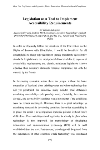 How Can Legislators and Regulators Foster Innovation, Harmonization & Compliance
Legislation as a Tool to Implement
Accessibility Requirements
By Tamas Babinszki
Accessibility and Section 508 Consultant/Assistive Technology Analyst,
Project Performance Corporation and the U.S. Patent and Trademark
Office
In order to efficiently follow the initiatives of the Convention on the
Rights of Persons with Disabilities, it would be beneficial for all
governments to make their legislation include mandatory accessibility
standards. Legislation is the most powerful tool available to implement
accessibility requirements; and, clearly, mandatory legislation is more
effective than voluntary standards, because compliance can only be
ensured by the former.
In developing countries, where there are people without the basic
necessities of food and clean drinking water and where technology has
not yet penetrated the economy, many wonder what difference
mandatory accessibility could possibly make. Certainly, the concerns
are real, and accessibility standards would not matter if the conditions
were to remain unchanged. However, there is a great advantage to
mandatory standards in developing countries: the earlier accessibility is
in place, the easier it is to implement inclusive policies without future
difficulties. If accessibility-related legislation is already in place when
technology is first imported, the methodology of developing
information and communication technology (ICT) will be well
established from the start. Furthermore, knowledge will be gained from
the experiences of other countries where technology was introduced
176
 