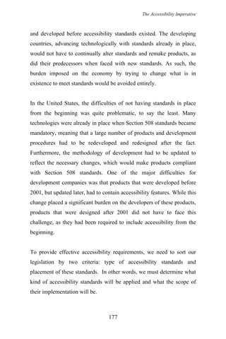 The Accessibility Imperative
and developed before accessibility standards existed. The developing
countries, advancing technologically with standards already in place,
would not have to continually alter standards and remake products, as
did their predecessors when faced with new standards. As such, the
burden imposed on the economy by trying to change what is in
existence to meet standards would be avoided entirely.
In the United States, the difficulties of not having standards in place
from the beginning was quite problematic, to say the least. Many
technologies were already in place when Section 508 standards became
mandatory, meaning that a large number of products and development
procedures had to be redeveloped and redesigned after the fact.
Furthermore, the methodology of development had to be updated to
reflect the necessary changes, which would make products compliant
with Section 508 standards. One of the major difficulties for
development companies was that products that were developed before
2001, but updated later, had to contain accessibility features. While this
change placed a significant burden on the developers of these products,
products that were designed after 2001 did not have to face this
challenge, as they had been required to include accessibility from the
beginning.
To provide effective accessibility requirements, we need to sort our
legislation by two criteria: type of accessibility standards and
placement of these standards. In other words, we must determine what
kind of accessibility standards will be applied and what the scope of
their implementation will be.
177
 