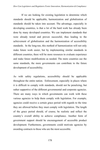 How Can Legislators and Regulators Foster Innovation, Harmonization & Compliance
If we are looking for existing legislation to determine which
standards should be applicable, harmonization and globalization of
standards should be taken into account. The advantage, especially in
developing countries, is that a lot of the hard work has already been
done by many developed countries. We can implement standards that
were already tested and proven successful, thus leading to the
achievement of globalization and the harmonization of accessibility
standards. In the long-run, this method of harmonization will not only
make future work easier, but by implementing similar standards in
different countries, there will be more resources to evaluate experience
and make future modifications as needed. The more countries use the
same standards, the more governments can contribute to the future
development of accessibility.
As with safety regulations, accessibility should be applicable
throughout the entire nation. Enforcement, especially in places where
it is difficult to comply with standards, should not be penalizing, but
rather supportive of the different governmental and corporate agencies.
There are many ways in which governments can work with these
various agencies to help them comply with legislation. For example,
agencies could receive a certain grace period with regards to the time
they are allowed before they must comply with legislation. The length
of the grace period should, of course, be realistic and reflect the
country’s overall ability to achieve compliance. Another form of
government support should be encouragement of accessible product
development. Furthermore, governments could motivate agencies by
awarding contracts to those who are the most accessible.
178
 
