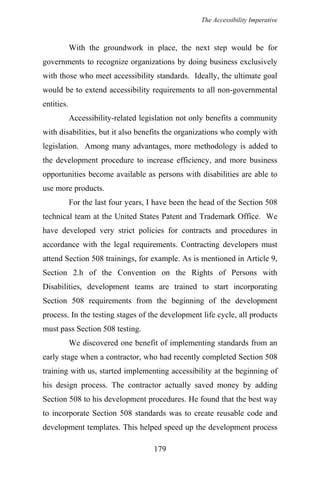 The Accessibility Imperative
With the groundwork in place, the next step would be for
governments to recognize organizations by doing business exclusively
with those who meet accessibility standards. Ideally, the ultimate goal
would be to extend accessibility requirements to all non-governmental
entities.
Accessibility-related legislation not only benefits a community
with disabilities, but it also benefits the organizations who comply with
legislation. Among many advantages, more methodology is added to
the development procedure to increase efficiency, and more business
opportunities become available as persons with disabilities are able to
use more products.
For the last four years, I have been the head of the Section 508
technical team at the United States Patent and Trademark Office. We
have developed very strict policies for contracts and procedures in
accordance with the legal requirements. Contracting developers must
attend Section 508 trainings, for example. As is mentioned in Article 9,
Section 2.h of the Convention on the Rights of Persons with
Disabilities, development teams are trained to start incorporating
Section 508 requirements from the beginning of the development
process. In the testing stages of the development life cycle, all products
must pass Section 508 testing.
We discovered one benefit of implementing standards from an
early stage when a contractor, who had recently completed Section 508
training with us, started implementing accessibility at the beginning of
his design process. The contractor actually saved money by adding
Section 508 to his development procedures. He found that the best way
to incorporate Section 508 standards was to create reusable code and
development templates. This helped speed up the development process
179
 