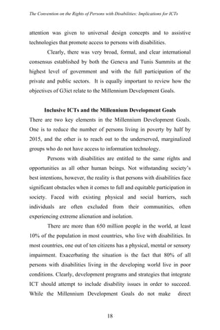 The Convention on the Rights of Persons with Disabilities: Implications for ICTs
attention was given to universal design concepts and to assistive
technologies that promote access to persons with disabilities.
Clearly, there was very broad, formal, and clear international
consensus established by both the Geneva and Tunis Summits at the
highest level of government and with the full participation of the
private and public sectors. It is equally important to review how the
objectives of G3ict relate to the Millennium Development Goals.
Inclusive ICTs and the Millennium Development Goals
There are two key elements in the Millennium Development Goals.
One is to reduce the number of persons living in poverty by half by
2015, and the other is to reach out to the underserved, marginalized
groups who do not have access to information technology.
Persons with disabilities are entitled to the same rights and
opportunities as all other human beings. Not withstanding society’s
best intentions, however, the reality is that persons with disabilities face
significant obstacles when it comes to full and equitable participation in
society. Faced with existing physical and social barriers, such
individuals are often excluded from their communities, often
experiencing extreme alienation and isolation.
There are more than 650 million people in the world, at least
10% of the population in most countries, who live with disabilities. In
most countries, one out of ten citizens has a physical, mental or sensory
impairment. Exacerbating the situation is the fact that 80% of all
persons with disabilities living in the developing world live in poor
conditions. Clearly, development programs and strategies that integrate
ICT should attempt to include disability issues in order to succeed.
While the Millennium Development Goals do not make direct
18
 
