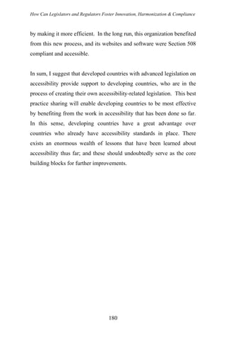 How Can Legislators and Regulators Foster Innovation, Harmonization & Compliance
by making it more efficient. In the long run, this organization benefited
from this new process, and its websites and software were Section 508
compliant and accessible.
In sum, I suggest that developed countries with advanced legislation on
accessibility provide support to developing countries, who are in the
process of creating their own accessibility-related legislation. This best
practice sharing will enable developing countries to be most effective
by benefiting from the work in accessibility that has been done so far.
In this sense, developing countries have a great advantage over
countries who already have accessibility standards in place. There
exists an enormous wealth of lessons that have been learned about
accessibility thus far; and these should undoubtedly serve as the core
building blocks for further improvements.
180
 