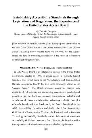 The Accessibility Imperative
Establishing Accessibility Standards through
Legislation and Regulation: the Experience of
the United States Access Board
By Timothy Creagan
Senior Accessibility Specialist, Technical and Information Services,
Access Board, United States
[This article is taken from remarks given during a panel presentation at
the First G3ict Global Forum at the United Nations, New York City on
March 26, 2007] These remarks focus on the work that the Access
Board has done in promoting accessibility in the realm of information
communication technologies.
What is the U.S. Access Board, and what does it do?
The U.S. Access Board is an independent agency of the United States
government, created in 1973, to ensure access to federally funded
facilities. The formal name is the “Architectural and Transportation
Barriers Compliance Board,” but it is more commonly known as the
“Access Board.” The Board promotes access for persons with
disabilities by developing and maintaining accessibility standards and
guidelines for the built environment, transportation vehicles and
vessels, and electronic and information technology products. Examples
of standards and guidelines developed by the Access Board include the
ADA Accessibility Guidelines (ADAAG), the ADA Accessibility
Guidelines for Transportation Vehicles, the Electronic and Information
Technology Accessibility Standards, and the Telecommunications Act
Accessibility Guidelines, to name a few. Likewise, the Board provides
training and technical assistance on these and other requirements.
181
 