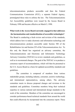 The Accessibility Imperative
telecommunications products accessible and then the Federal
Communications Commission (FCC), a separate Federal Agency,
promulgated those rules to enforce the law. The Telecommunications
Act Accessibility guidelines were issued by the Access Board in
February 1998 and became effective on March 5, 1998.
What work is the Access Board currently engaged in that addresses
the harmonization and standardization of accessible technologies?
The Board is conducting a fresh review and revision of the standards,
which address how to make electronic and information technology and
telecommunications products accessible under Section 508 of the
Rehabilitation Act and Section 255 of the Telecommunications Act. To
this end, the Board has organized an advisory committee, the
Telecommunications and Electronic and Information Technology
Advisory Committee (TEITAC) to review standards and guidelines, as
well as to recommend changes. The goal of the TEITAC is to produce a
consensus report of recommendations, which will then be presented to
the U.S. Access Board as a basis for updated accessibility standards and
guidelines.
The committee is composed of members from various
stakeholder groups, including industry, consumer, assistive technology,
and international representatives, among others. The advisory
committee meets to discuss proposed changes and revisions to the
standards and guidelines. Committee members bring their technical
expertise in various national and international design standards to the
work of the committee. Members of the committee are encouraged to
consider performance-based technical standards from around the world
that could effectively be incorporated into the consensus report. These
183
 