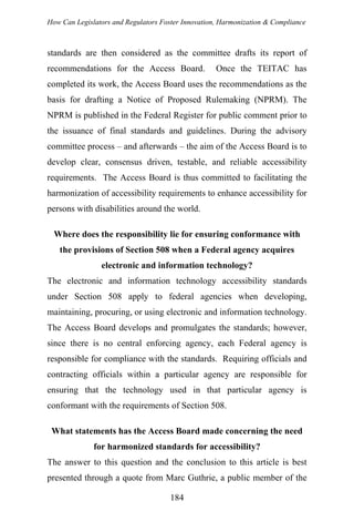 How Can Legislators and Regulators Foster Innovation, Harmonization & Compliance
standards are then considered as the committee drafts its report of
recommendations for the Access Board. Once the TEITAC has
completed its work, the Access Board uses the recommendations as the
basis for drafting a Notice of Proposed Rulemaking (NPRM). The
NPRM is published in the Federal Register for public comment prior to
the issuance of final standards and guidelines. During the advisory
committee process – and afterwards – the aim of the Access Board is to
develop clear, consensus driven, testable, and reliable accessibility
requirements. The Access Board is thus committed to facilitating the
harmonization of accessibility requirements to enhance accessibility for
persons with disabilities around the world.
Where does the responsibility lie for ensuring conformance with
the provisions of Section 508 when a Federal agency acquires
electronic and information technology?
The electronic and information technology accessibility standards
under Section 508 apply to federal agencies when developing,
maintaining, procuring, or using electronic and information technology.
The Access Board develops and promulgates the standards; however,
since there is no central enforcing agency, each Federal agency is
responsible for compliance with the standards. Requiring officials and
contracting officials within a particular agency are responsible for
ensuring that the technology used in that particular agency is
conformant with the requirements of Section 508.
What statements has the Access Board made concerning the need
for harmonized standards for accessibility?
The answer to this question and the conclusion to this article is best
presented through a quote from Marc Guthrie, a public member of the
184
 