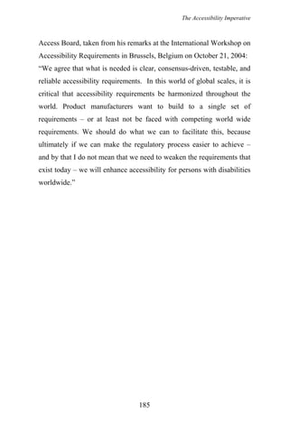 The Accessibility Imperative
Access Board, taken from his remarks at the International Workshop on
Accessibility Requirements in Brussels, Belgium on October 21, 2004:
“We agree that what is needed is clear, consensus-driven, testable, and
reliable accessibility requirements. In this world of global scales, it is
critical that accessibility requirements be harmonized throughout the
world. Product manufacturers want to build to a single set of
requirements – or at least not be faced with competing world wide
requirements. We should do what we can to facilitate this, because
ultimately if we can make the regulatory process easier to achieve –
and by that I do not mean that we need to weaken the requirements that
exist today – we will enhance accessibility for persons with disabilities
worldwide.”
185
 